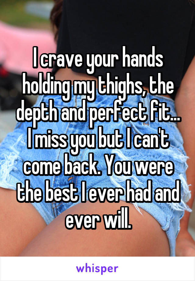 I crave your hands holding my thighs, the depth and perfect fit... I miss you but I can't come back. You were the best I ever had and ever will.