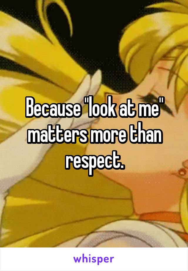 Because "look at me" matters more than respect.