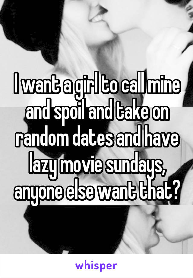 I want a girl to call mine and spoil and take on random dates and have lazy movie sundays, anyone else want that?