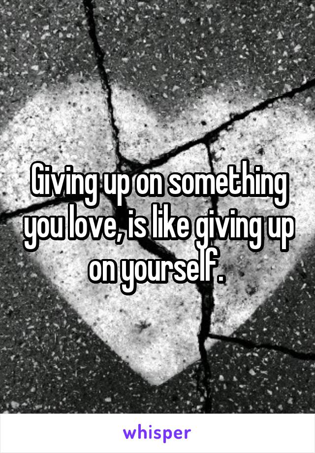 Giving up on something you love, is like giving up on yourself. 