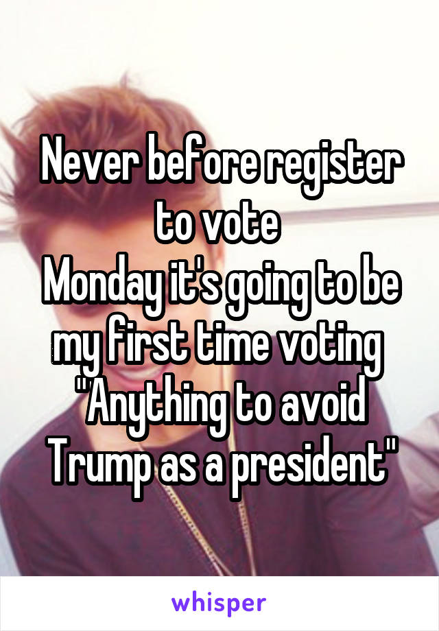 Never before register to vote 
Monday it's going to be my first time voting 
"Anything to avoid Trump as a president"