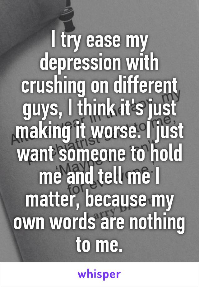 I try ease my depression with crushing on different guys, I think it's just making it worse. I just want someone to hold me and tell me I matter, because my own words are nothing to me.