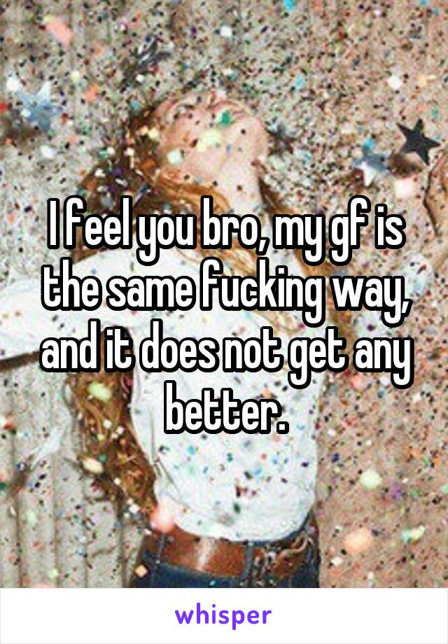 I feel you bro, my gf is the same fucking way, and it does not get any better.