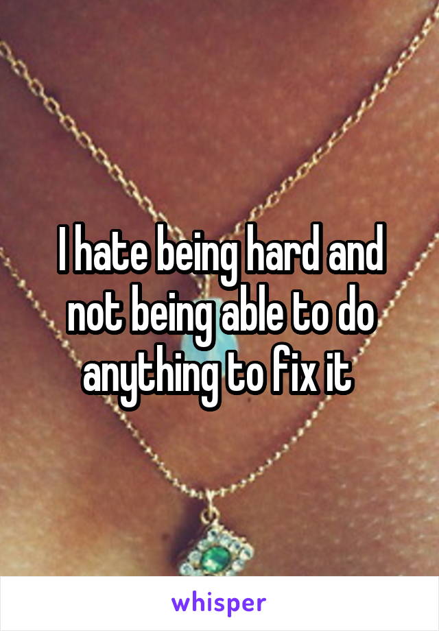 I hate being hard and not being able to do anything to fix it 
