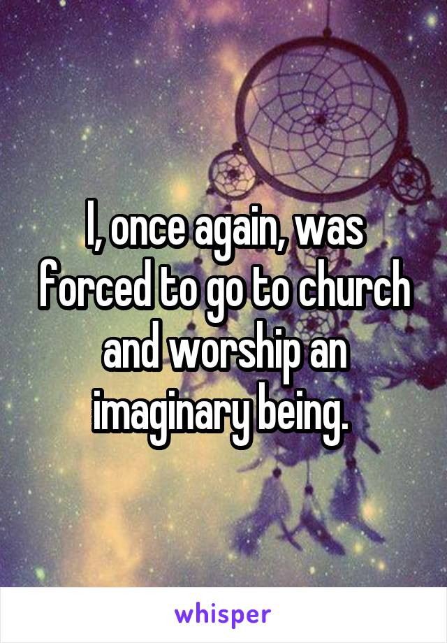 I, once again, was forced to go to church and worship an imaginary being. 