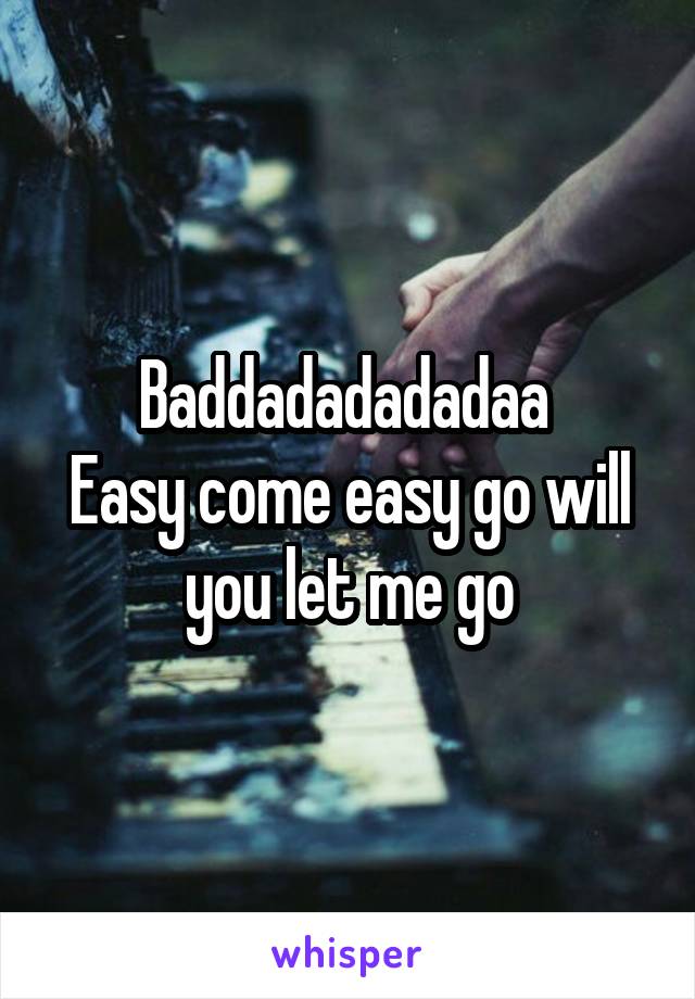 Baddadadadadaa 
Easy come easy go will you let me go