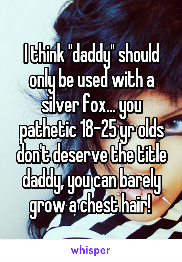 I think "daddy" should only be used with a silver fox... you pathetic 18-25 yr olds don't deserve the title daddy, you can barely grow a chest hair! 