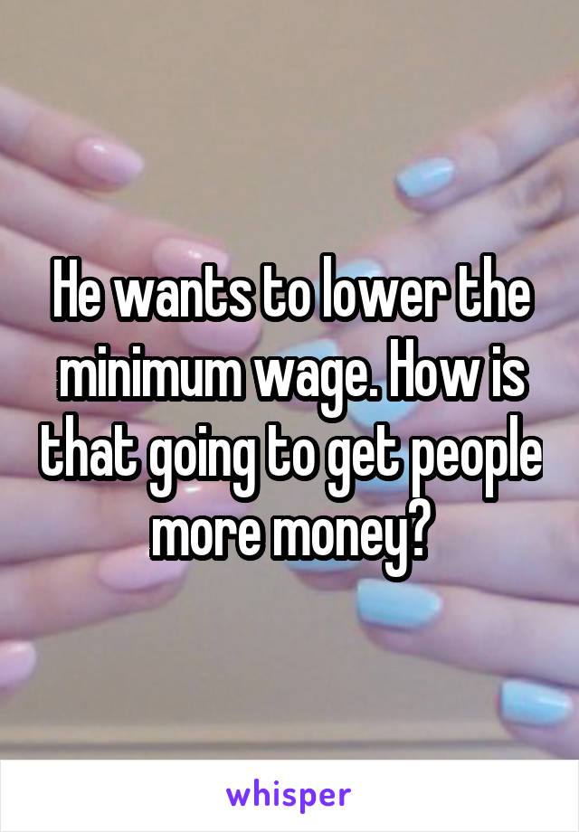He wants to lower the minimum wage. How is that going to get people more money?