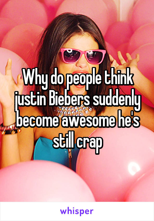 Why do people think justin Biebers suddenly become awesome he's still crap