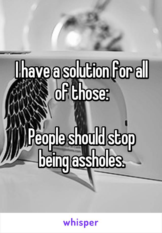 I have a solution for all of those:

People should stop being assholes.
