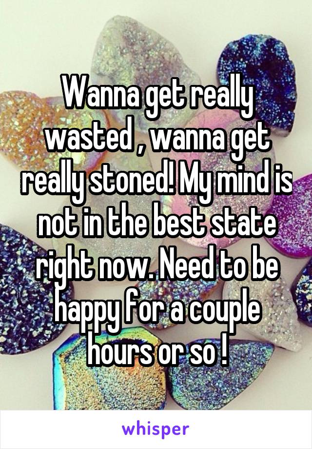 Wanna get really wasted , wanna get really stoned! My mind is not in the best state right now. Need to be happy for a couple hours or so !