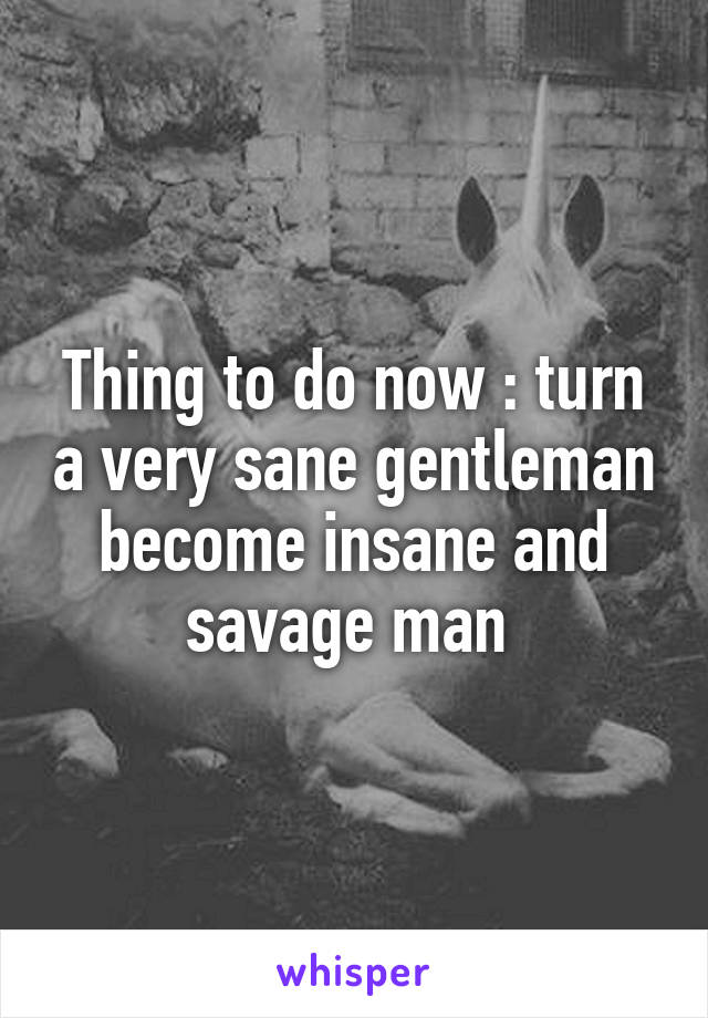 Thing to do now : turn a very sane gentleman become insane and savage man 