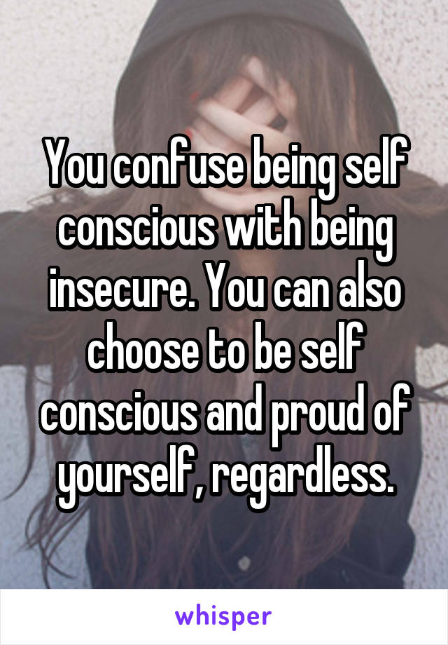 You confuse being self conscious with being insecure. You can also choose to be self conscious and proud of yourself, regardless.