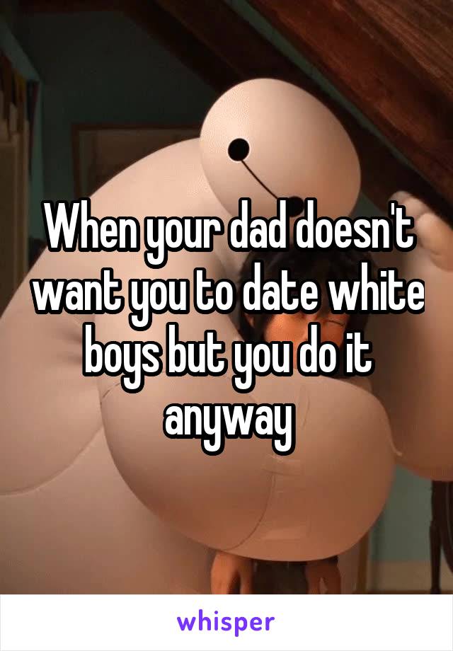 When your dad doesn't want you to date white boys but you do it anyway