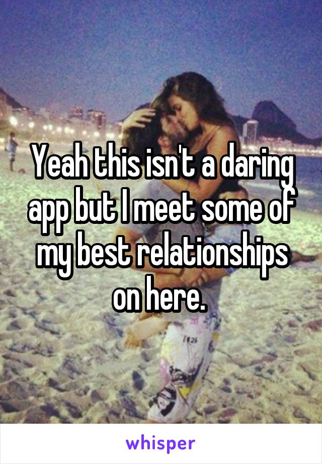 Yeah this isn't a daring app but I meet some of my best relationships on here. 