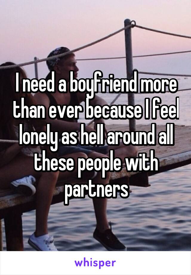 I need a boyfriend more than ever because I feel lonely as hell around all these people with partners
