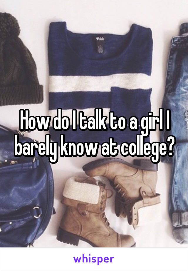 How do I talk to a girl I barely know at college?
