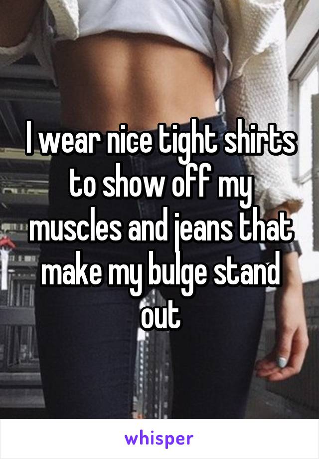 I wear nice tight shirts to show off my muscles and jeans that make my bulge stand out