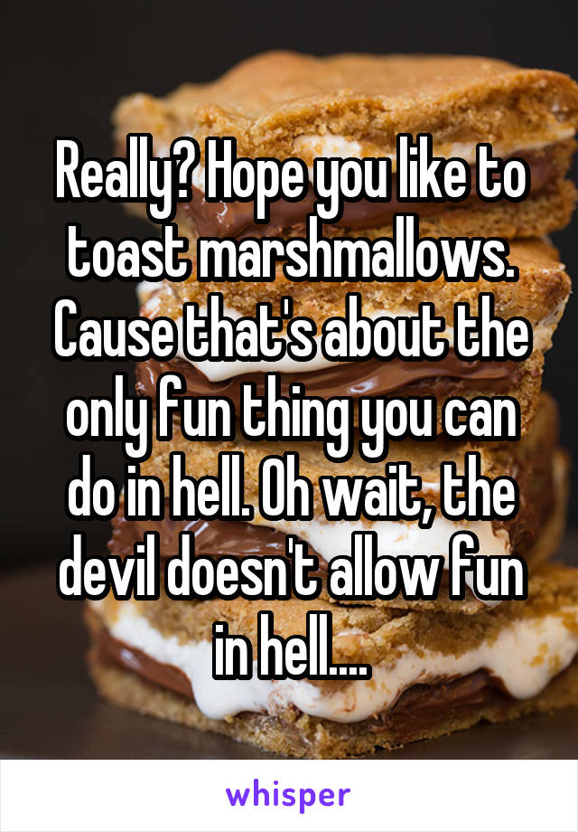 Really? Hope you like to toast marshmallows. Cause that's about the only fun thing you can do in hell. Oh wait, the devil doesn't allow fun in hell....