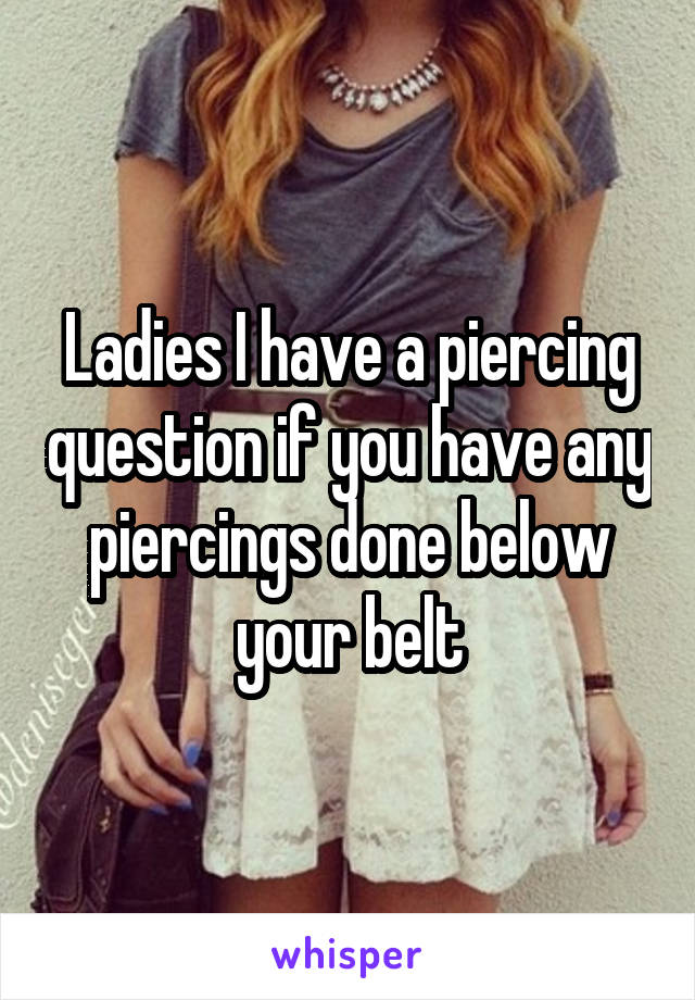 Ladies I have a piercing question if you have any piercings done below your belt