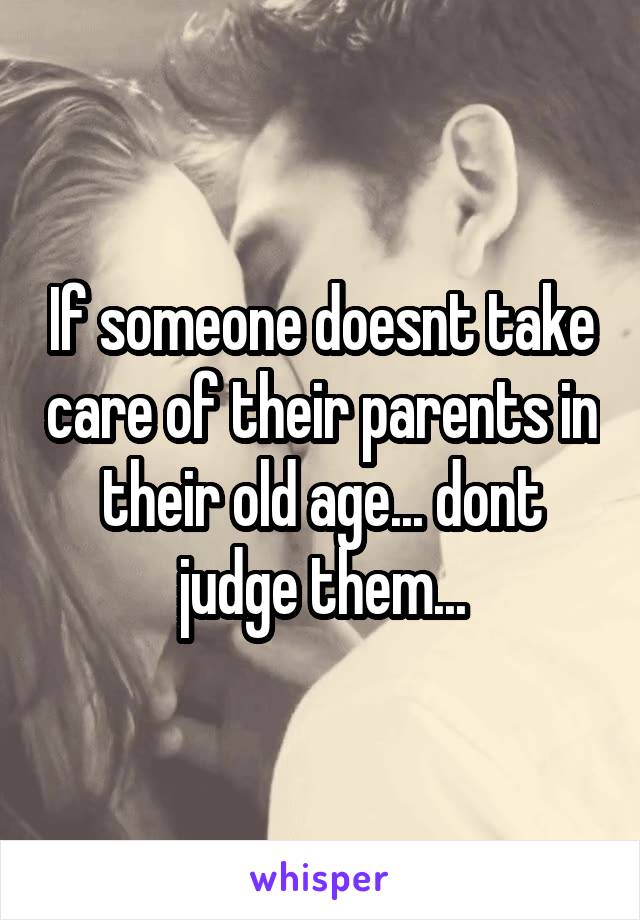 If someone doesnt take care of their parents in their old age... dont judge them...