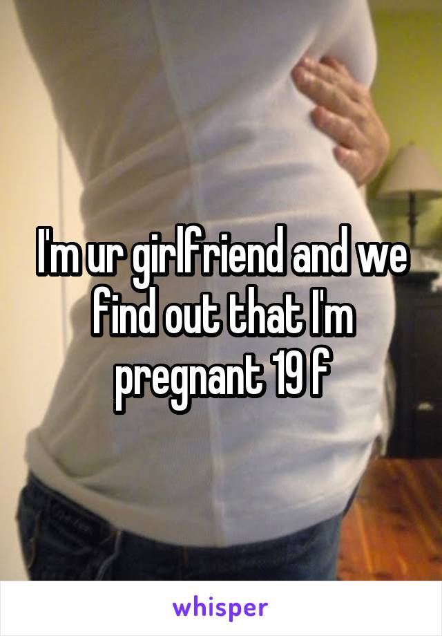 I'm ur girlfriend and we find out that I'm pregnant 19 f