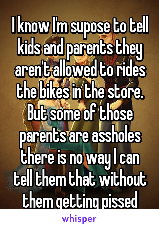 I know I'm supose to tell kids and parents they aren't allowed to rides the bikes in the store. But some of those parents are assholes there is no way I can tell them that without them getting pissed