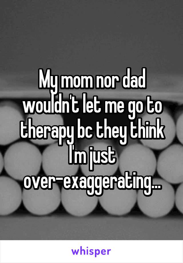 My mom nor dad wouldn't let me go to therapy bc they think I'm just over-exaggerating...