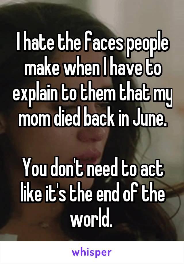 I hate the faces people make when I have to explain to them that my mom died back in June.

You don't need to act like it's the end of the world. 