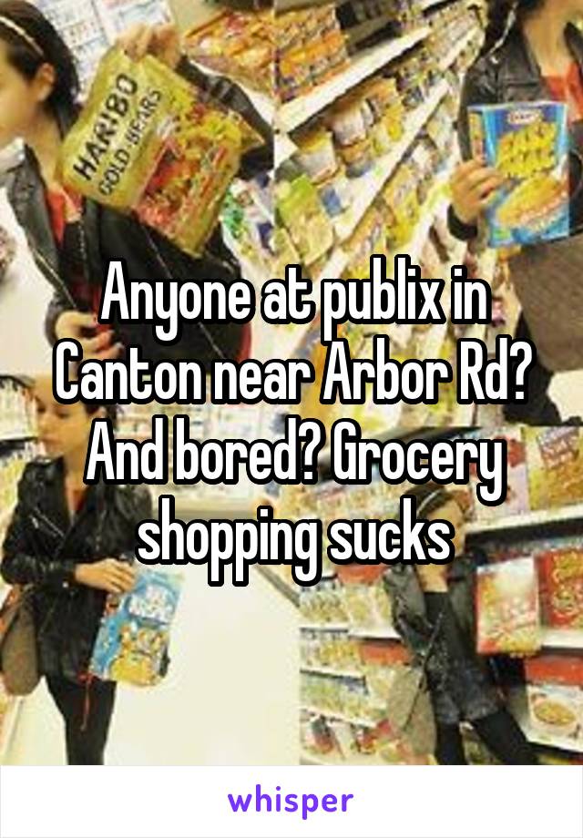 Anyone at publix in Canton near Arbor Rd? And bored? Grocery shopping sucks
