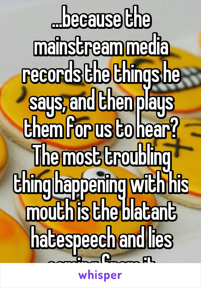 ...because the mainstream media records the things he says, and then plays them for us to hear? The most troubling thing happening with his mouth is the blatant hatespeech and lies coming from it