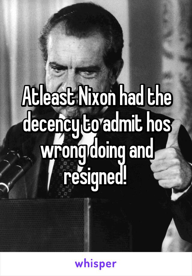Atleast Nixon had the decency to admit hos wrong doing and resigned! 