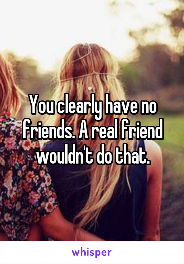 You clearly have no friends. A real friend wouldn't do that.