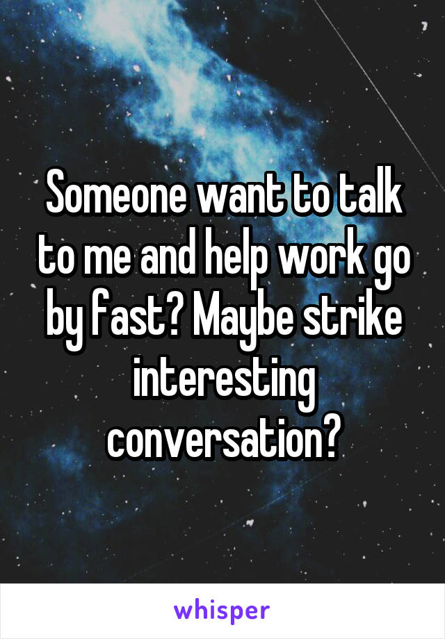 Someone want to talk to me and help work go by fast? Maybe strike interesting conversation?
