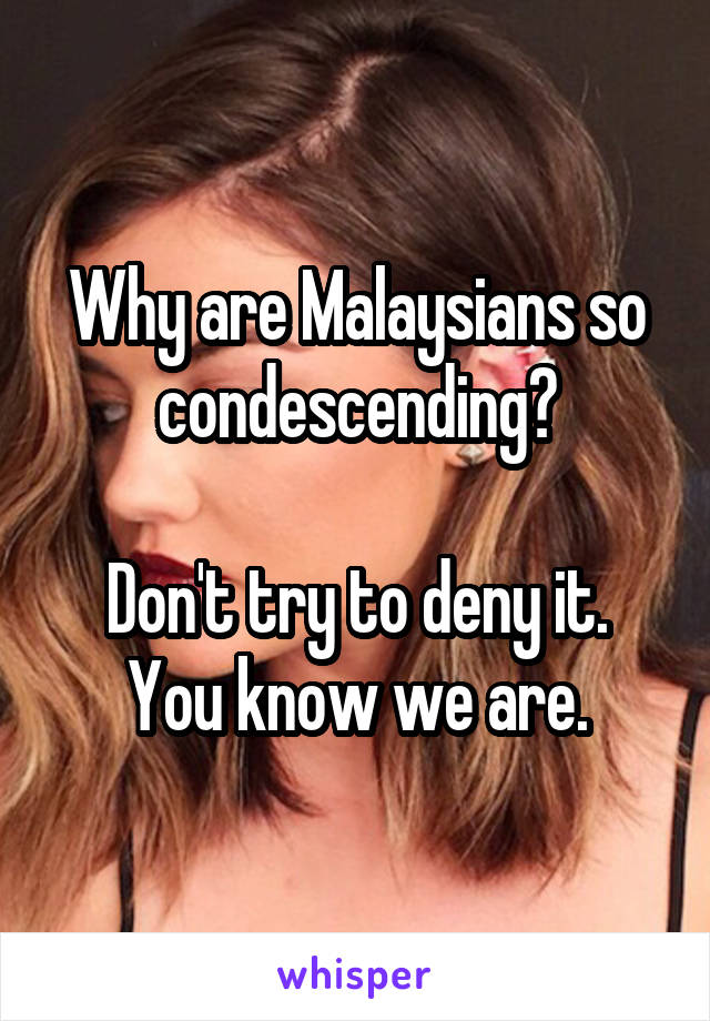 Why are Malaysians so condescending?

Don't try to deny it. You know we are.