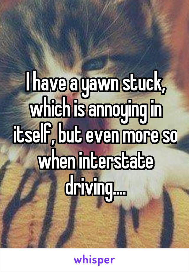 I have a yawn stuck, which is annoying in itself, but even more so when interstate driving....