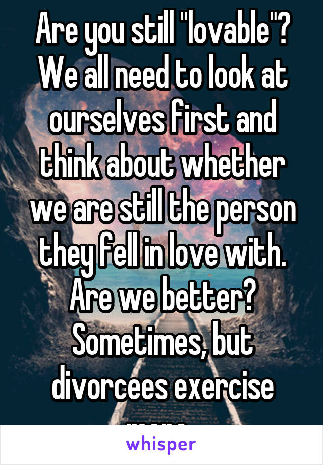 Are you still "lovable"? We all need to look at ourselves first and think about whether we are still the person they fell in love with. Are we better? Sometimes, but divorcees exercise more. 