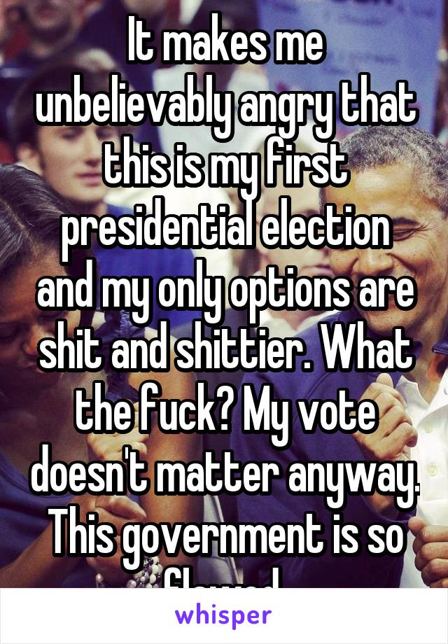 It makes me unbelievably angry that this is my first presidential election and my only options are shit and shittier. What the fuck? My vote doesn't matter anyway. This government is so flawed 