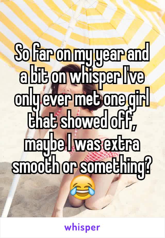 So far on my year and a bit on whisper I've only ever met one girl that showed off, maybe I was extra smooth or something?😂