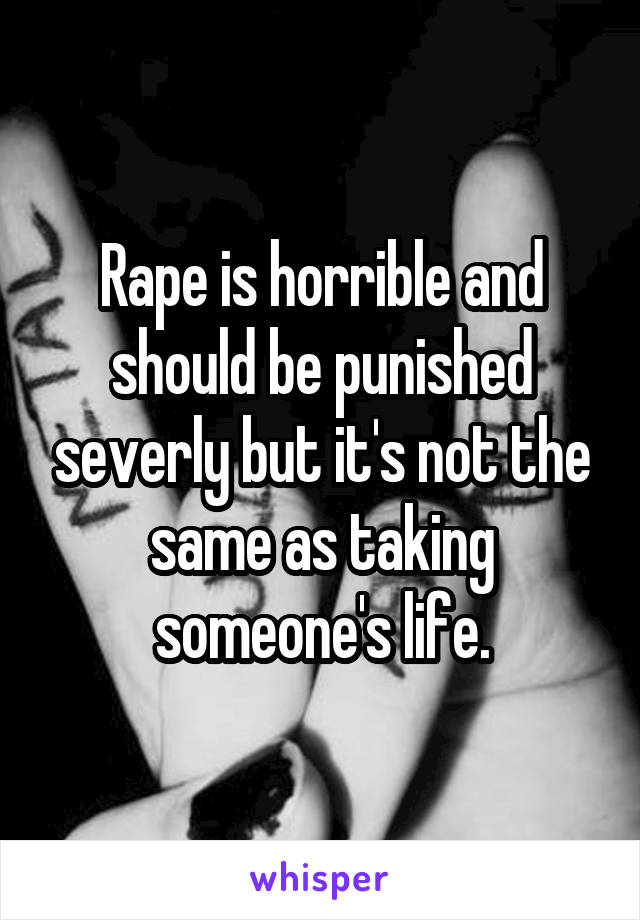 Rape is horrible and should be punished severly but it's not the same as taking someone's life.
