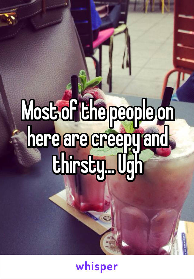 Most of the people on here are creepy and thirsty... Ugh