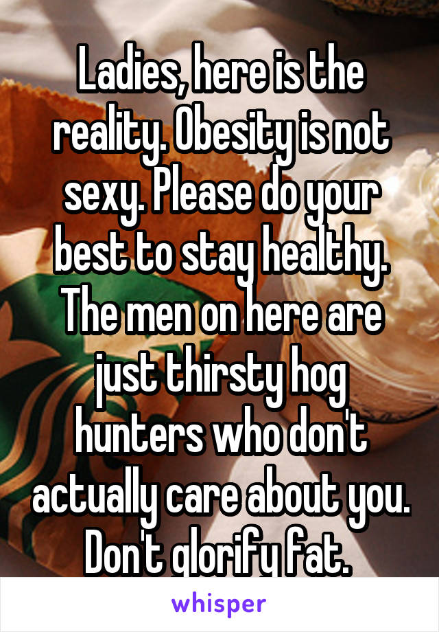 Ladies, here is the reality. Obesity is not sexy. Please do your best to stay healthy. The men on here are just thirsty hog hunters who don't actually care about you. Don't glorify fat. 