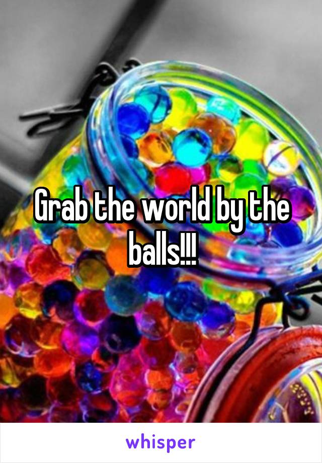 Grab the world by the balls!!!