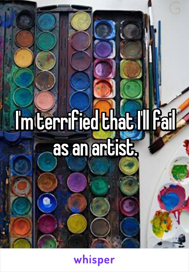 I'm terrified that I'll fail as an artist.