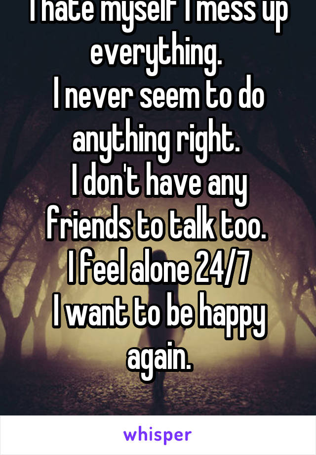 I hate myself I mess up everything. 
I never seem to do anything right. 
I don't have any friends to talk too. 
I feel alone 24/7
I want to be happy again.

