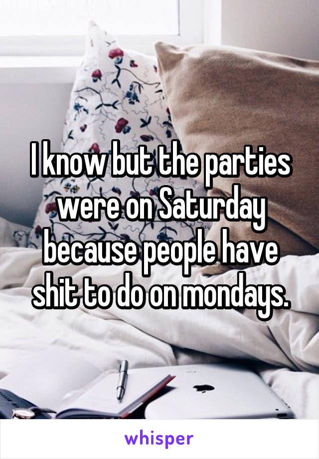 I know but the parties were on Saturday because people have shit to do on mondays.