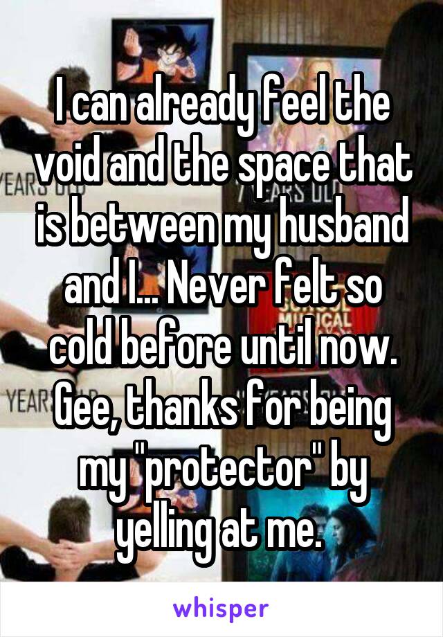 I can already feel the void and the space that is between my husband and I... Never felt so cold before until now. Gee, thanks for being my "protector" by yelling at me. 