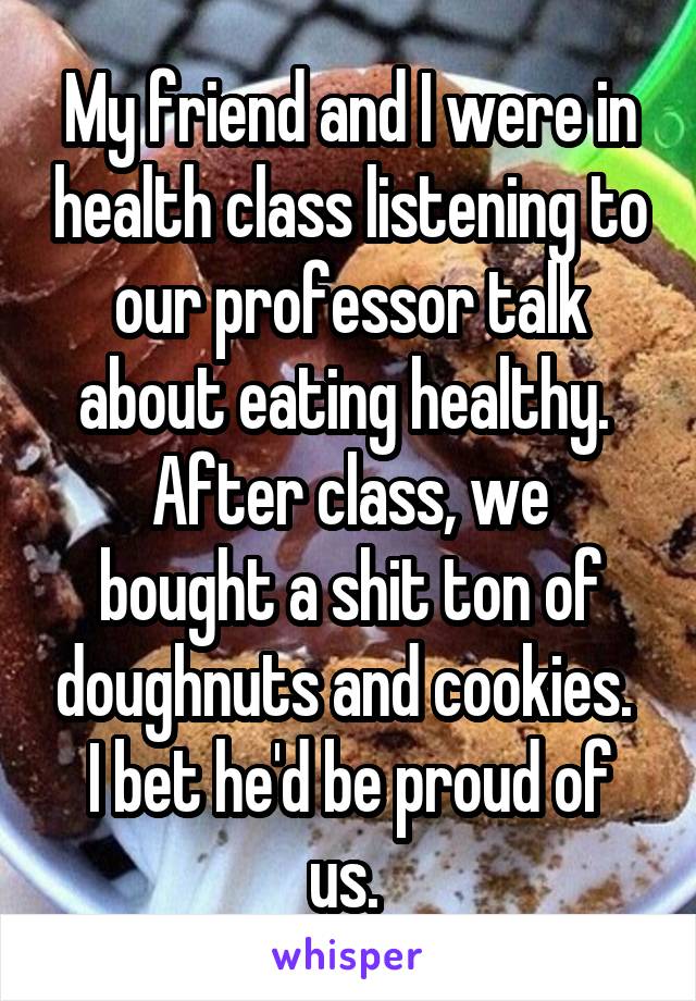 My friend and I were in health class listening to our professor talk about eating healthy. 
After class, we bought a shit ton of doughnuts and cookies. 
I bet he'd be proud of us. 