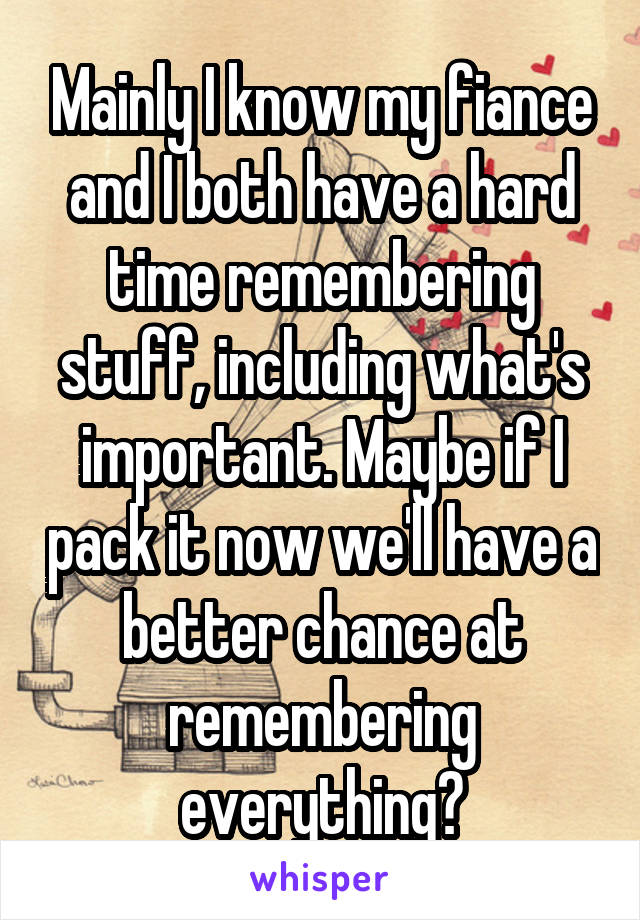 Mainly I know my fiance and I both have a hard time remembering stuff, including what's important. Maybe if I pack it now we'll have a better chance at remembering everything?