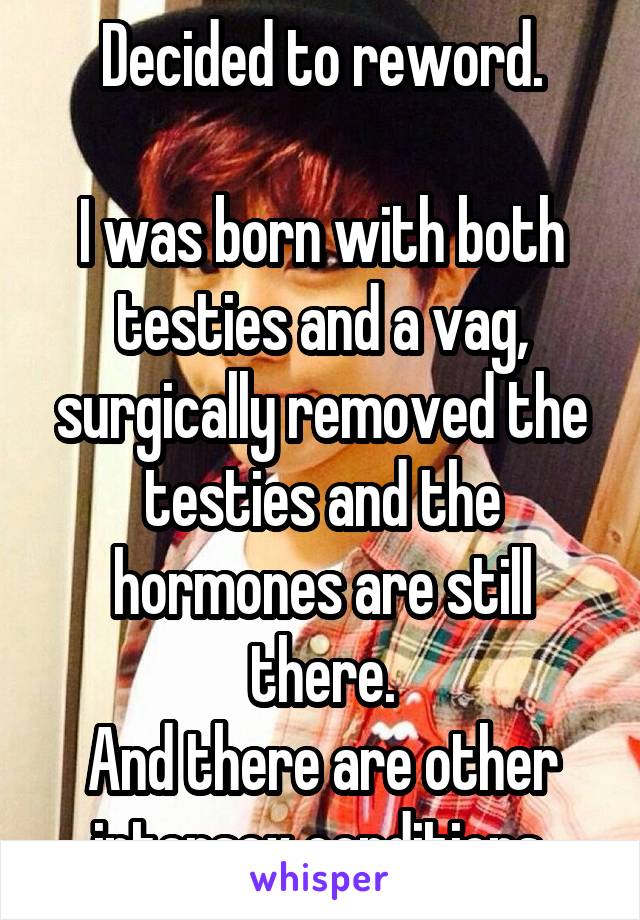 Decided to reword.

I was born with both testies and a vag, surgically removed the testies and the hormones are still there.
And there are other intersex conditions.